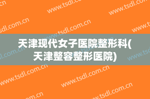 天津现代女子医院整形科(天津整容整形医院)