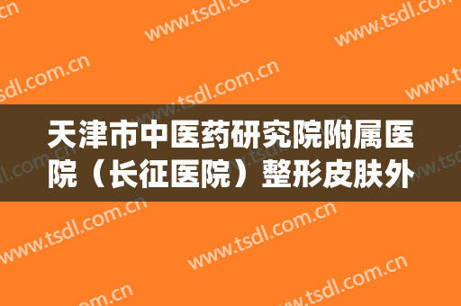 天津市中医药研究院附属医院（长征医院）整形皮肤外科(天津长征医院面部皮肤科专家)