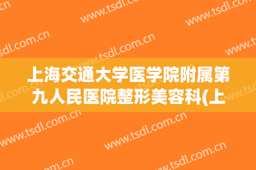 上海交通大学医学院附属第九人民医院整形美容科(上海交大第九医院整形外科怎么样)