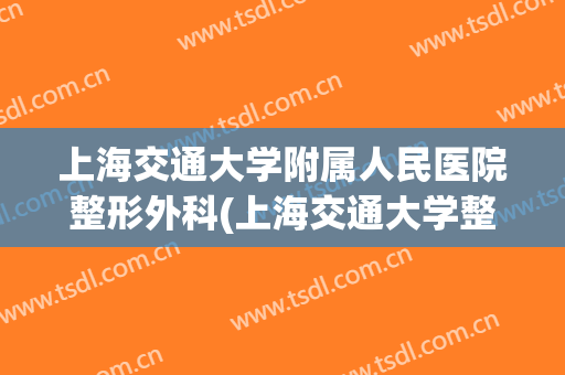 上海交通大学附属人民医院整形外科(上海交通大学整形外科专业)