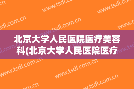 北京大学人民医院医疗美容科(北京大学人民医院医疗美容科价格表)