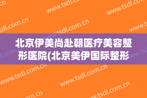 北京伊美尚赴朝医疗美容整形医院(北京美伊国际整形美容)