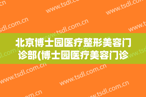 北京博士园医疗整形美容门诊部(博士园医疗美容门诊部怎么样)