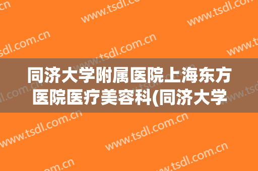 同济大学附属医院上海东方医院医疗美容科(同济大学附属上海市东方医院电话)