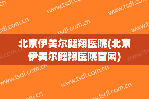 北京伊美尔健翔医院(北京伊美尔健翔医院官网)
