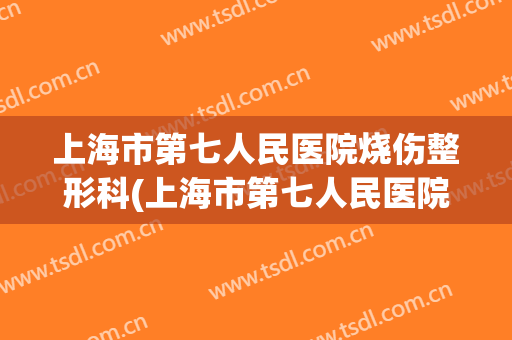 上海市第七人民医院烧伤整形科(上海市第七人民医院烧伤整形科电话)