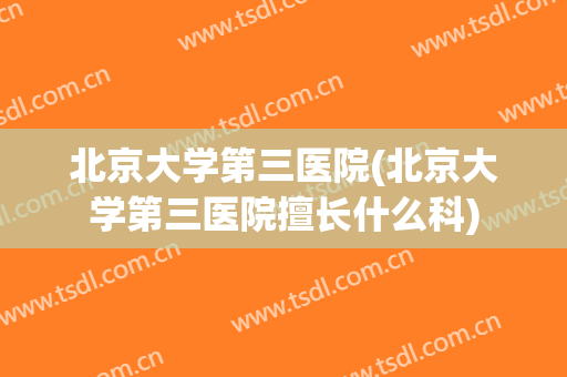 北京大学第三医院(北京大学第三医院擅长什么科)