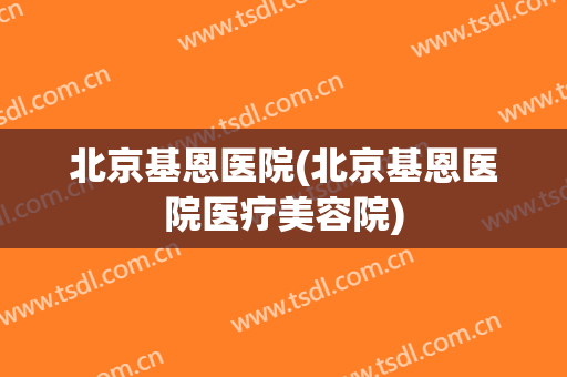 北京基恩医院(北京基恩医院医疗美容院)