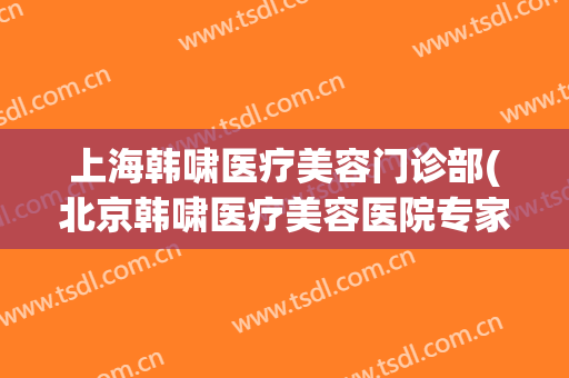 上海韩啸医疗美容门诊部(北京韩啸医疗美容医院专家排名)