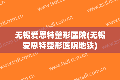 无锡爱思特整形医院(无锡爱思特整形医院地铁)